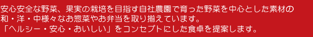 安心安全な野菜、果実の栽培を目指す自社農園で育った野菜を中心とした素材で、和・洋・中様々なお惣菜やお弁当を取り揃えています。「ヘルシー・安心・おいしい」をコンセプトにした食卓を提案します。