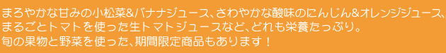 まろやかな甘みの小松菜&バナナジュース、さわやかな酸味のにんじん&オレンジジュース、まるごとトマトを使った生トマトジュースなど、どれも栄養たっぷり。